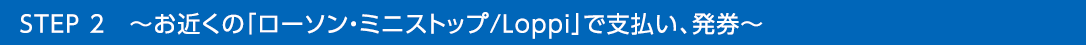 STEP 2　～お近くの「ローソン・ミニストップ/Loppi」で支払い、発券～